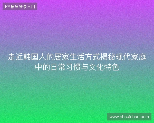 走近韩国人的居家生活方式揭秘现代家庭中的日常习惯与文化特色 走近韩国人的居家生活方式揭秘现代家庭中的日常习惯与文化特色