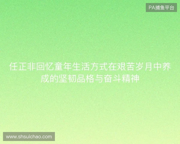 任正非回忆童年生活方式在艰苦岁月中养成的坚韧品格与奋斗精神