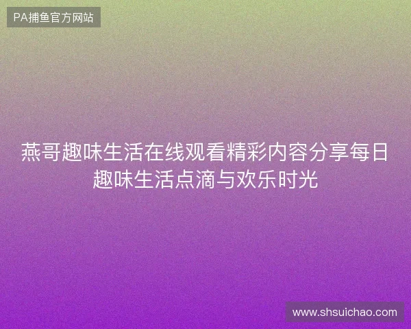 燕哥趣味生活在线观看精彩内容分享每日趣味生活点滴与欢乐时光